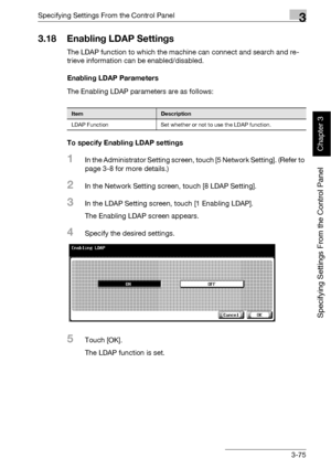 Page 200Specifying Settings From the Control Panel3
bizhub 500/420 3-75
Specifying Settings From the Control Panel
Chapter 3
3.18 Enabling LDAP Settings
The LDAP function to which the machine can connect and search and re-
trieve information can be enabled/disabled. 
Enabling LDAP Parameters
The Enabling LDAP parameters are as follows:
To specify Enabling LDAP settings
1In the Administrator Setting screen, touch [5 Network Setting]. (Refer to 
page 3-8 for more details.)
2In the Network Setting screen, touch [8...