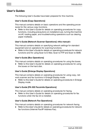 Page 21Introduction
x-20 bizhub 500/420
User’s Guides
The following User’s Guides have been prepared for this machine.
User’s Guide [Copy Operations] 
This manual contains details on basic operations and the operating proce-
dures for the various copy functions.
-Refer to this User’s Guide for details on operating procedures for copy 
functions, including precautions on installation/use, turning the machine 
on/off, loading paper, and troubleshooting operations such as clearing 
paper misfeeds.
User’s Guide...