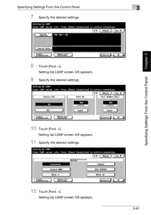 Page 206Specifying Settings From the Control Panel3
bizhub 500/420 3-81
Specifying Settings From the Control Panel
Chapter 3
7Specify the desired settings.
8Touch [Fwd.→].
Setting Up LDAP screen 3/6 appears.
9Specify the desired settings.
10Touch [Fwd.→].
Setting Up LDAP screen 4/6 appears.
11Specify the desired settings.
12Touch [Fwd.→].
Setting Up LDAP screen 5/6 appears.
Downloaded From ManualsPrinter.com Manuals 