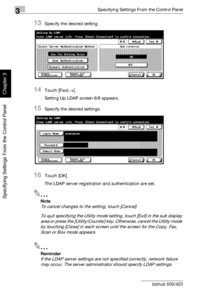 Page 2073Specifying Settings From the Control Panel
3-82 bizhub 500/420
Specifying Settings From the Control Panel
Chapter 3
13Specify the desired setting.
14Touch [Fwd.→].
Setting Up LDAP screen 6/6 appears.
15Specify the desired settings.
16Touch [OK].
The LDAP server registration and authentication are set.
2
Note 
To cancel changes to the setting, touch [Cancel].
To quit specifying the Utility mode setting, touch [Exit] in the sub display 
area or press the [Utility/Counter] key. Otherwise, cancel the...