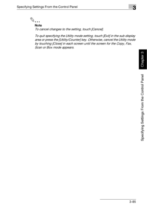 Page 210Specifying Settings From the Control Panel3
bizhub 500/420 3-85
Specifying Settings From the Control Panel
Chapter 3
2
Note 
To cancel changes to the setting, touch [Cancel].
To quit specifying the Utility mode setting, touch [Exit] in the sub display 
area or press the [Utility/Counter] key. Otherwise, cancel the Utility mode 
by touching [Close] in each screen until the screen for the Copy, Fax, 
Scan or Box mode appears.
Downloaded From ManualsPrinter.com Manuals 