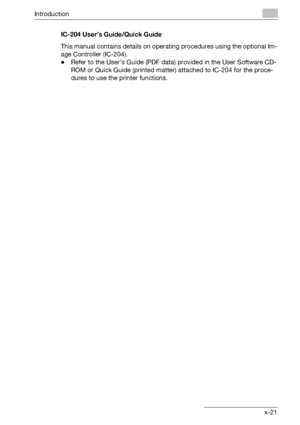 Page 22Introduction
bizhub 500/420 x-21IC-204 User’s Guide/Quick Guide
This manual contains details on operating procedures using the optional Im-
age Controller (IC-204).
-Refer to the User’s Guide (PDF data) provided in the User Software CD-
ROM or Quick Guide (printed matter) attached to IC-204 for the proce-
dures to use the printer functions.
Downloaded From ManualsPrinter.com Manuals 