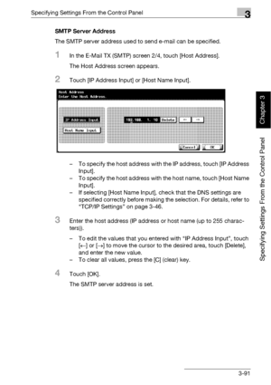 Page 216Specifying Settings From the Control Panel3
bizhub 500/420 3-91
Specifying Settings From the Control Panel
Chapter 3
SMTP Server Address
The SMTP server address used to send e-mail can be specified.
1In the E-Mail TX (SMTP) screen 2/4, touch [Host Address].
The Host Address screen appears.
2Touch [IP Address Input] or [Host Name Input].
– To specify the host address with the IP address, touch [IP Address 
Input].
– To specify the host address with the host name, touch [Host Name 
Input].
– If selecting...