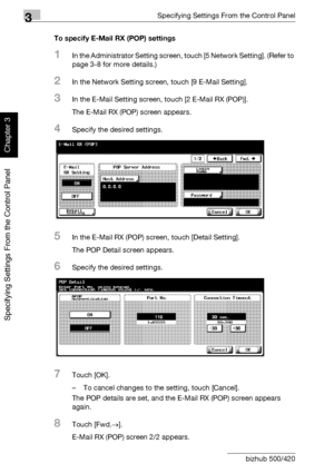 Page 2213Specifying Settings From the Control Panel
3-96 bizhub 500/420
Specifying Settings From the Control Panel
Chapter 3
To specify E-Mail RX (POP) settings
1In the Administrator Setting screen, touch [5 Network Setting]. (Refer to 
page 3-8 for more details.)
2In the Network Setting screen, touch [9 E-Mail Setting].
3In the E-Mail Setting screen, touch [2 E-Mail RX (POP)].
The E-Mail RX (POP) screen appears.
4Specify the desired settings.
5In the E-Mail RX (POP) screen, touch [Detail Setting].
The POP...