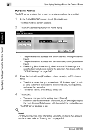 Page 2233Specifying Settings From the Control Panel
3-98 bizhub 500/420
Specifying Settings From the Control Panel
Chapter 3
POP Server Address
The POP server address that is used to receive e-mail can be specified.
1In the E-Mail RX (POP) screen, touch [Host Address].
The Host Address screen appears.
2Touch [IP Address Input] or [Host Name Input].
– To specify the host address with the IP address, touch [IP Address 
Input].
– To specify the host address with the host name, touch [Host Name 
Input].
– If...