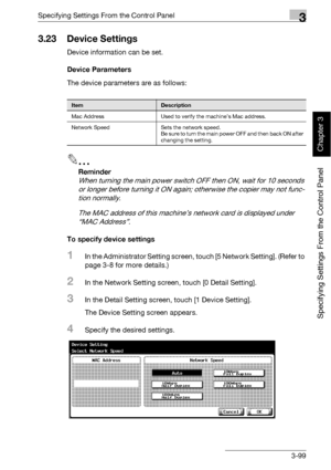 Page 224Specifying Settings From the Control Panel3
bizhub 500/420 3-99
Specifying Settings From the Control Panel
Chapter 3
3.23 Device Settings
Device information can be set.
Device Parameters
The device parameters are as follows:
2
Reminder 
When turning the main power switch OFF then ON, wait for 10 seconds 
or longer before turning it ON again; otherwise the copier may not func-
tion normally.
The MAC address of this machine’s network card is displayed under 
“MAC Address”.
To specify device settings
1In...