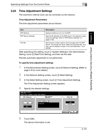 Page 226Specifying Settings From the Control Panel3
bizhub 500/420 3-101
Specifying Settings From the Control Panel
Chapter 3
3.24 Time Adjustment Settings
The machine’s internal clock can be corrected via the network.
Time Adjustment Parameters
The time adjustment parameters are as follows:
After specifying this setting, touch [1 System Setting] in the Administrator 
Setting, touch [3 Date/Time Setting], and then set the date.
Periodic automatic adjustment is not performed.
To specify time adjustment settings...