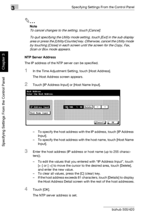 Page 2273Specifying Settings From the Control Panel
3-102 bizhub 500/420
Specifying Settings From the Control Panel
Chapter 3
2
Note 
To cancel changes to the setting, touch [Cancel].
To quit specifying the Utility mode setting, touch [Exit] in the sub display 
area or press the [Utility/Counter] key. Otherwise, cancel the Utility mode 
by touching [Close] in each screen until the screen for the Copy, Fax, 
Scan or Box mode appears.
NTP Server Address
The IP address of the NTP server can be specified.
1In the...