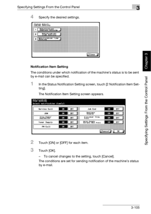 Page 230Specifying Settings From the Control Panel3
bizhub 500/420 3-105
Specifying Settings From the Control Panel
Chapter 3
4Specify the desired settings.
Notification Item Setting
The conditions under which notification of the machine’s status is to be sent 
by e-mail can be specified.
1In the Status Notification Setting screen, touch [2 Notification Item Set-
ting].
The Notification Item Setting screen appears.
2Touch [ON] or [OFF] for each item.
3Touch [OK].
– To cancel changes to the setting, touch...