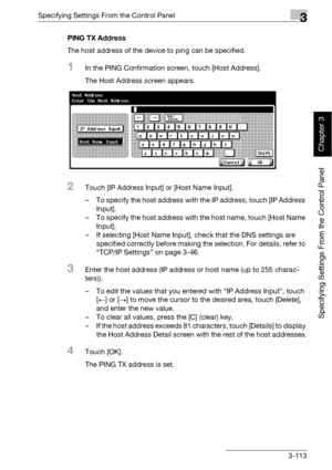 Page 238Specifying Settings From the Control Panel3
bizhub 500/420 3-113
Specifying Settings From the Control Panel
Chapter 3
PING TX Address
The host address of the device to ping can be specified.
1In the PING Confirmation screen, touch [Host Address].
The Host Address screen appears.
2Touch [IP Address Input] or [Host Name Input].
– To specify the host address with the IP address, touch [IP Address 
Input].
– To specify the host address with the host name, touch [Host Name 
Input].
– If selecting [Host Name...