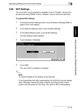 Page 240Specifying Settings From the Control Panel3
bizhub 500/420 3-115
Specifying Settings From the Control Panel
Chapter 3
3.28 SLP Settings
The use of SLP can be enabled or disabled. If set to “Enable”, devices can 
be searched using TWAIN. If set to “Disable”, device cannot be searched.
To specify SLP settings
1In the Administrator Setting screen, touch [5 Network Setting]. (Refer to 
page 3-8 for more details.)
2In the Network Setting screen, touch [0 Detail Setting].
3In the Detail Setting screen, touch...