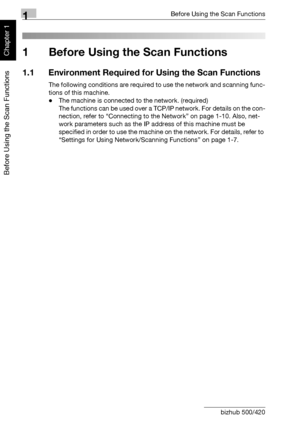 Page 251Before Using the Scan Functions
1-2 bizhub 500/420
Before Using the Scan Functions
Chapter 11 Before Using the Scan Functions
1.1 Environment Required for Using the Scan Functions
The following conditions are required to use the network and scanning func-
tions of this machine.
-The machine is connected to the network. (required)
The functions can be used over a TCP/IP network. For details on the con-
nection, refer to “Connecting to the Network” on page 1-10. Also, net-
work parameters such as the IP...