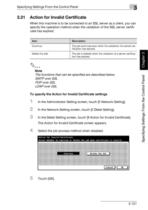 Page 246Specifying Settings From the Control Panel3
bizhub 500/420 3-121
Specifying Settings From the Control Panel
Chapter 3
3.31 Action for Invalid Certificate
When this machine is to be connected to an SSL server as a client, you can 
specify the operation method when the validation of the SSL server certifi-
cate has expired.
2
Note 
The functions that can be specified are described below. 
SMTP over SSL
POP over SSL
LDAP over SSL
To specify the Action for Invalid Certificate settings
1In the Administrator...