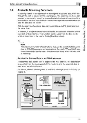 Page 26Before Using the Scan Functions1
bizhub 500/420 1-3
Before Using the Scan Functions
Chapter 1
1.2 Available Scanning Functions
“Scanning” refers to the operation of reading the image of a document fed 
through the ADF or placed on the original glass. The scanning functions can 
be used to temporarily store the scanned data in the internal memory of the 
machine and transmit the data in an e-mail message over the network or up-
load the data to a file server.
With the scanning functions, data can be sent...