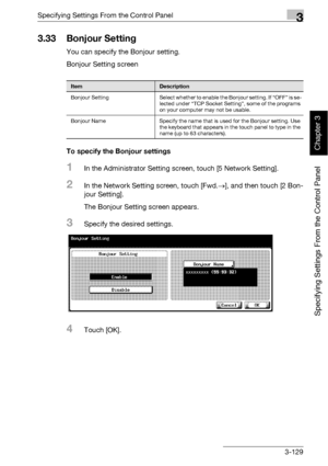 Page 254Specifying Settings From the Control Panel3
bizhub 500/420 3-129
Specifying Settings From the Control Panel
Chapter 3
3.33 Bonjour Setting
You can specify the Bonjour setting.
Bonjour Setting screen
To specify the Bonjour settings
1In the Administrator Setting screen, touch [5 Network Setting].
2In the Network Setting screen, touch [Fwd.→], and then touch [2 Bon-
jour Setting].
The Bonjour Setting screen appears.
3Specify the desired settings.
4Touch [OK].
ItemDescription
Bonjour  Setting Select whether...