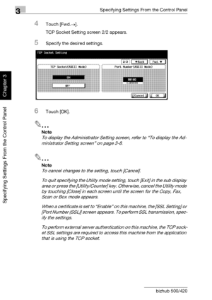 Page 2573Specifying Settings From the Control Panel
3-132 bizhub 500/420
Specifying Settings From the Control Panel
Chapter 3
4Touch [Fwd.→].
TCP Socket Setting screen 2/2 appears.
5Specify the desired settings.
6Touch [OK].
2
Note 
To display the Administrator Setting screen, refer to “To display the Ad-
ministrator Setting screen” on page 3-8.
2
Note 
To cancel changes to the setting, touch [Cancel].
To quit specifying the Utility mode setting, touch [Exit] in the sub display 
area or press the...