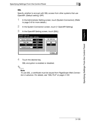 Page 260Specifying Settings From the Control Panel3
bizhub 500/420 3-135
Specifying Settings From the Control Panel
Chapter 3
SSL
Specify whether to encrypt with SSL access from other systems that use 
OpenAPI. (Default setting: OFF)
1In the Administrator Setting screen, touch [System Connection]. (Refer 
to page 3-8 for more details.)
2In the System Connection screen, touch [1 OpenAPI Setting].
3In the OpenAPI Setting screen, touch [SSL].
4Touch the desired key.
SSL encryption is enabled or disabled.
2
Note 
To...