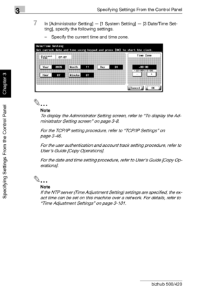 Page 2673Specifying Settings From the Control Panel
3-142 bizhub 500/420
Specifying Settings From the Control Panel
Chapter 3
7In [Administrator Setting] — [1 System Setting] — [3 Date/Time Set-
ting], specify the following settings.
– Specify the current time and time zone.
2
Note 
To display the Administrator Setting screen, refer to “To display the Ad-
ministrator Setting screen” on page 3-8.
For the TCP/IP setting procedure, refer to “TCP/IP Settings” on 
page 3-46.
For the user authentication and account...