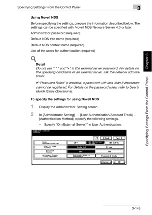 Page 268Specifying Settings From the Control Panel3
bizhub 500/420 3-143
Specifying Settings From the Control Panel
Chapter 3
Using Novell NDS
Before specifying the settings, prepare the information described below. The 
settings can be specified with Novell NDS Netware Server 4.0 or later.
Administrator password (required)
Default NDS tree name (required)
Default NDS context name (required)
List of the users for authentication (required)
!
Detail 
Do not use “ ” ” and “+” in the external server password. For...