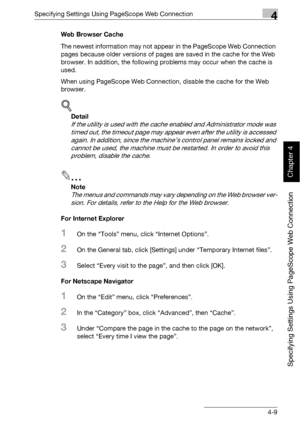 Page 280Specifying Settings Using PageScope Web Connection4
bizhub 500/420 4-9
Specifying Settings Using PageScope Web Connection
Chapter 4
Web Browser Cache
The newest information may not appear in the PageScope Web Connection 
pages because older versions of pages are saved in the cache for the Web 
browser. In addition, the following problems may occur when the cache is 
used.
When using PageScope Web Connection, disable the cache for the Web 
browser.
!
Detail 
If the utility is used with the cache enabled...