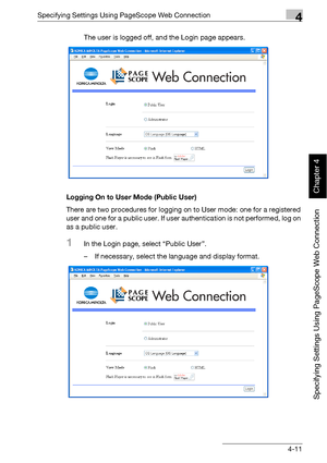 Page 282Specifying Settings Using PageScope Web Connection4
bizhub 500/420 4-11
Specifying Settings Using PageScope Web Connection
Chapter 4
The user is logged off, and the Login page appears.
Logging On to User Mode (Public User)
There are two procedures for logging on to User mode: one for a registered 
user and one for a public user. If user authentication is not performed, log on 
as a public user.
1In the Login page, select “Public User”.
– If necessary, select the language and display format.
Downloaded...