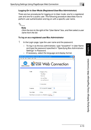 Page 284Specifying Settings Using PageScope Web Connection4
bizhub 500/420 4-13
Specifying Settings Using PageScope Web Connection
Chapter 4
Logging On to User Mode (Registered User/Box Administrator)
There are two procedures for logging on to User mode: one for a registered 
user and one for a public user. The following procedure describes how to 
perform user authentication and log on with a specific user name.
2
Note 
Click the icon to the right of the “User Name” box, and then select a user 
name from the...