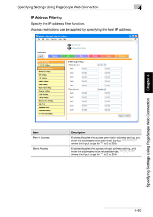 Page 354Specifying Settings Using PageScope Web Connection4
bizhub 500/420 4-83
Specifying Settings Using PageScope Web Connection
Chapter 4
IP Address Filtering
Specify the IP address filter function.
Access restrictions can be applied by specifying the host IP address.
ItemDescription
Permit Access Enables/disables the access permission address setting, and 
enter the addresses to be permitted (syntax: “***.***.***.***” 
where the input range for *** is 0 to 255).
Deny Access Enables/disables the access...