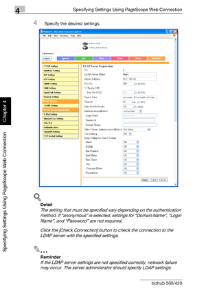 Page 3694Specifying Settings Using PageScope Web Connection
4-98 bizhub 500/420
Specifying Settings Using PageScope Web Connection
Chapter 4
4Specify the desired settings.
!
Detail 
The setting that must be specified vary depending on the authentication 
method. If “anonymous” is selected, settings for “Domain Name”, “Login 
Name”, and “Password” are not required.
Click the [Check Connection] button to check the connection to the 
LDAP server with the specified settings.
2
Reminder 
If the LDAP server settings...