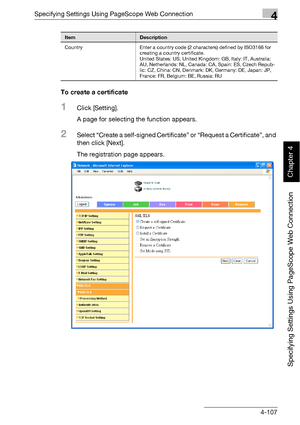 Page 378Specifying Settings Using PageScope Web Connection4
bizhub 500/420 4-107
Specifying Settings Using PageScope Web Connection
Chapter 4
To create a certificate
1Click [Setting].
A page for selecting the function appears.
2Select “Create a self-signed Certificate” or “Request a Certificate”, and 
then click [Next].
The registration page appears.
Country Enter a country code (2 characters) defined by ISO3166 for 
creating a country certificate.
United States: US, United Kingdom: GB, Italy: IT, Australia:...