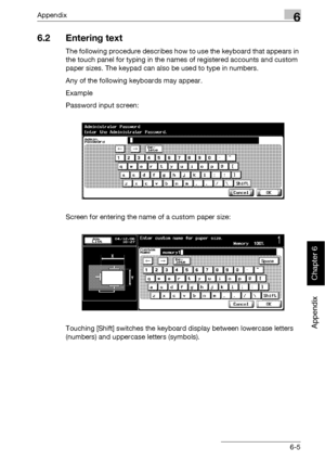 Page 398Appendix6
bizhub 500/420 6-5
Appendix
Chapter 6
6.2 Entering text
The following procedure describes how to use the keyboard that appears in 
the touch panel for typing in the names of registered accounts and custom 
paper sizes. The keypad can also be used to type in numbers.
Any of the following keyboards may appear.
Example
Password input screen:
Screen for entering the name of a custom paper size:
Touching [Shift] switches the keyboard display between lowercase letters 
(numbers) and uppercase letters...