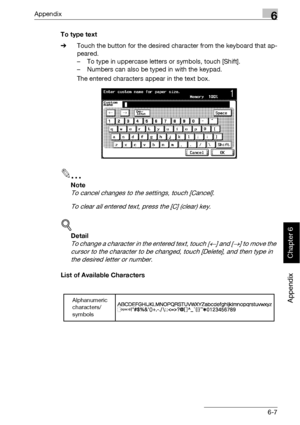 Page 400Appendix6
bizhub 500/420 6-7
Appendix
Chapter 6
To type text
%Touch the button for the desired character from the keyboard that ap-
peared.
– To type in uppercase letters or symbols, touch [Shift].
– Numbers can also be typed in with the keypad.
The entered characters appear in the text box.
2
Note 
To cancel changes to the settings, touch [Cancel].
To clear all entered text, press the [C] (clear) key.
!
Detail 
To change a character in the entered text, touch [←] and [→] to move the 
cursor to the...