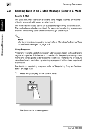 Page 412Scanning Documents
2-6 bizhub 500/420
Scanning Documents
Chapter 2
2.3 Sending Data in an E-Mail Message (Scan to E-Mail)
Scan to E-Mail
The Scan to E-mail operation is used to send images scanned on this ma-
chine to an e-mail address as an attachment.
The methods described below are available for specifying the destination.
The methods can also be combined, for example, by selecting a group des-
tination, then adding other destinations through direct input.
2
Note 
For the procedure for sending...