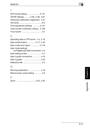 Page 410Appendix6
bizhub 500/420 6-17
Appendix
Chapter 6
T
TCP socket setting ...................... 3-131
TCP/IP settings
 .......... 3-46, 3-48, 4-81
Temporary destination registration
 4-37
Text entry
 ......................................... 6-5
Time adjustment settings
 ............ 3-101
Total counter notification setting
 .3-106
Touch panel
 ..................................... 2-2
U
Uploading data to FTP server 1-4, 2-19
User authentication
 .............. 4-17, 4-45
User mode auto logout...