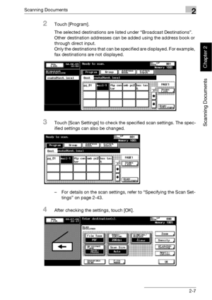 Page 42Scanning Documents2
bizhub 500/420 2-7
Scanning Documents
Chapter 2
2Touch [Program].
The selected destinations are listed under “Broadcast Destinations”. 
Other destination addresses can be added using the address book or 
through direct input.
Only the destinations that can be specified are displayed. For example, 
fax destinations are not displayed.
3Touch [Scan Settings] to check the specified scan settings. The spec-
ified settings can also be changed.
– For details on the scan settings, refer to...