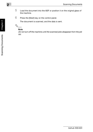 Page 432Scanning Documents
2-8 bizhub 500/420
Scanning Documents
Chapter 2
5Load the document into the ADF or position it on the original glass of 
the machine.
6Press the [Start] key on the control panel.
The document is scanned, and the data is sent.
2
Note 
Do not turn off the machine until the scanned jobs disappear from the job 
list.
Downloaded From ManualsPrinter.com Manuals 