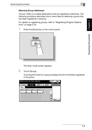 Page 44Scanning Documents2
bizhub 500/420 2-9
Scanning Documents
Chapter 2
Selecting Group Addresses
“Group” refers to multiple destinations that are registered collectively. The 
following procedure describes how to send data by selecting a group that 
has been registered in advance.
For details on registering groups, refer to “Registering Program Destina-
tions” on page 3-24.
1Press the [Scan] key on the control panel.
The Scan mode screen appears.
2Touch [Group].
Touching the button for a group displays the...