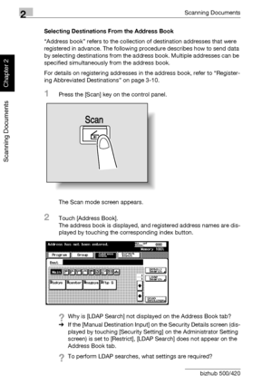 Page 472Scanning Documents
2-12 bizhub 500/420
Scanning Documents
Chapter 2
Selecting Destinations From the Address Book
“Address book” refers to the collection of destination addresses that were 
registered in advance. The following procedure describes how to send data 
by selecting destinations from the address book. Multiple addresses can be 
specified simultaneously from the address book.
For details on registering addresses in the address book, refer to “Register-
ing Abbreviated Destinations” on page...