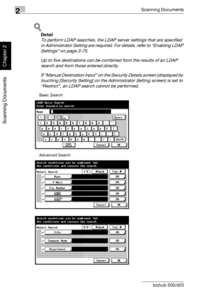 Page 492Scanning Documents
2-14 bizhub 500/420
Scanning Documents
Chapter 2
!
Detail 
To perform LDAP searches, the LDAP server settings that are specified 
in Administrator Setting are required. For details, refer to “Enabling LDAP 
Settings” on page 3-75.
Up to five destinations can be combined from the results of an LDAP 
search and from those entered directly.
If “Manual Destination Input” on the Security Details screen (displayed by 
touching [Security Setting] on the Administrator Setting screen) is set...