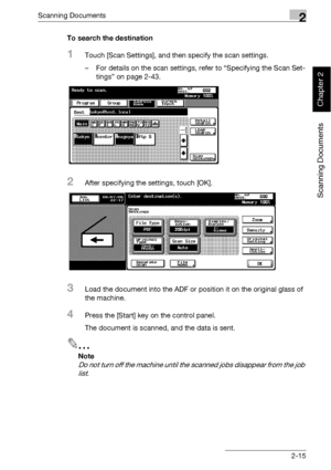 Page 50Scanning Documents2
bizhub 500/420 2-15
Scanning Documents
Chapter 2
To search the destination
1Touch [Scan Settings], and then specify the scan settings.
– For details on the scan settings, refer to “Specifying the Scan Set-
tings” on page 2-43.
2After specifying the settings, touch [OK].
3Load the document into the ADF or position it on the original glass of 
the machine.
4Press the [Start] key on the control panel.
The document is scanned, and the data is sent.
2
Note 
Do not turn off the machine...