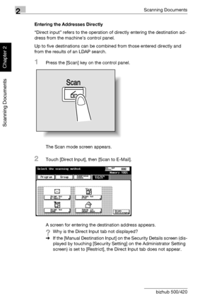 Page 512Scanning Documents
2-16 bizhub 500/420
Scanning Documents
Chapter 2
Entering the Addresses Directly
“Direct input” refers to the operation of directly entering the destination ad-
dress from the machine’s control panel.
Up to five destinations can be combined from those entered directly and 
from the results of an LDAP search.
1Press the [Scan] key on the control panel.
The Scan mode screen appears.
2Touch [Direct Input], then [Scan to E-Mail].
A screen for entering the destination address appears.
?Why...