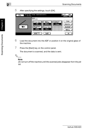 Page 532Scanning Documents
2-18 bizhub 500/420
Scanning Documents
Chapter 2
5After specifying the settings, touch [OK].
6Load the document into the ADF or position it on the original glass of 
the machine.
7Press the [Start] key on the control panel.
The document is scanned, and the data is sent.
2
Note 
Do not turn off the machine until the scanned jobs disappear from the job 
list.
Downloaded From ManualsPrinter.com Manuals 