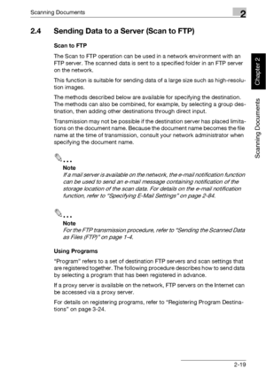 Page 54Scanning Documents2
bizhub 500/420 2-19
Scanning Documents
Chapter 2
2.4 Sending Data to a Server (Scan to FTP)
Scan to FTP
The Scan to FTP operation can be used in a network environment with an 
FTP server. The scanned data is sent to a specified folder in an FTP server 
on the network.
This function is suitable for sending data of a large size such as high-resolu-
tion images.
The methods described below are available for specifying the destination. 
The methods can also be combined, for example, by...