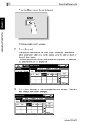 Page 552Scanning Documents
2-20 bizhub 500/420
Scanning Documents
Chapter 2
1Press the [Scan] key on the control panel.
The Scan mode screen appears.
2Touch [Program].
The selected destinations are listed under “Broadcast Destinations”. 
Other destination addresses can be added using the address book or 
through direct input.
Only the destinations that can be specified are displayed. For example, 
fax destinations are not displayed.
3Touch [Scan Settings] to check the specified scan settings. The spec-
ified...