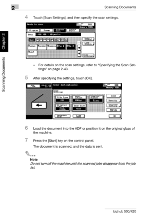 Page 612Scanning Documents
2-26 bizhub 500/420
Scanning Documents
Chapter 2
4Touch [Scan Settings], and then specify the scan settings.
– For details on the scan settings, refer to “Specifying the Scan Set-
tings” on page 2-43.
5After specifying the settings, touch [OK].
6Load the document into the ADF or position it on the original glass of 
the machine.
7Press the [Start] key on the control panel.
The document is scanned, and the data is sent.
2
Note 
Do not turn off the machine until the scanned jobs...