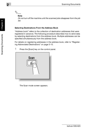 Page 712Scanning Documents
2-36 bizhub 500/420
Scanning Documents
Chapter 2
2
Note 
Do not turn off the machine until the scanned jobs disappear from the job 
list.
Selecting Destinations From the Address Book
“Address book” refers to the collection of destination addresses that were 
registered in advance. The following procedure describes how to send data 
by selecting destinations from the address book. Multiple addresses can be 
specified simultaneously from the address book.
For details on registering...