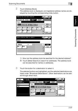 Page 72Scanning Documents2
bizhub 500/420 2-37
Scanning Documents
Chapter 2
2Touch [Address Book].
The address book is displayed, and registered address names are dis-
played by touching the corresponding index button.
?How can the address book be searched for the desired address?
%Touch [Detail Search] to search for addresses. The address book 
can be searched for names or addresses.
3Touch the button for a destination to select it.
The selected buttons are highlighted, and the selected destinations are...