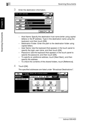 Page 752Scanning Documents
2-40 bizhub 500/420
Scanning Documents
Chapter 2
3Enter the destination information.
– Host Name: Specify the destination host name (enter using capital 
letters) or the IP address. Type in the destination name using the 
keyboard, and then touch [OK].
– Destination Folder: Enter the path to the destination folder using 
capital letters.
– User Name: Use the keyboard that appears in the touch panel to 
specify the login user name, and then touch [OK].
– Password: Use the keyboard that...