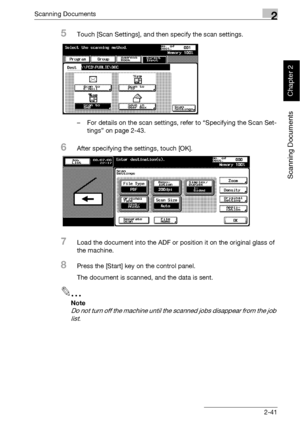 Page 76Scanning Documents2
bizhub 500/420 2-41
Scanning Documents
Chapter 2
5Touch [Scan Settings], and then specify the scan settings.
– For details on the scan settings, refer to “Specifying the Scan Set-
tings” on page 2-43.
6After specifying the settings, touch [OK].
7Load the document into the ADF or position it on the original glass of 
the machine.
8Press the [Start] key on the control panel.
The document is scanned, and the data is sent.
2
Note 
Do not turn off the machine until the scanned jobs...