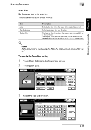 Page 86Scanning Documents2
bizhub 500/420 2-51
Scanning Documents
Chapter 2
Scan Size
Set the paper size to be scanned.
The available scan sizes are as follows:
!
Detail 
If the document is read using the ADF, the scan size will be fixed to “Au-
to”.
To specify the Scan Size setting
1Touch [Scan Settings] in the Scan mode screen.
2Touch [Scan Size].
3Select the size and direction.
ItemDescription
Auto Detects the size of the first page of the loaded document.
Standard sizes Select a standard size and...