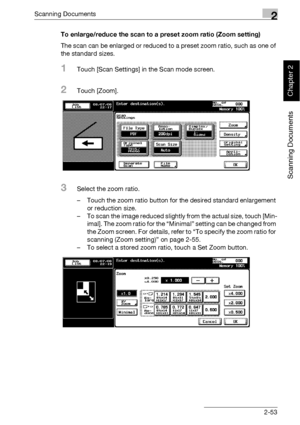 Page 88Scanning Documents2
bizhub 500/420 2-53
Scanning Documents
Chapter 2
To enlarge/reduce the scan to a preset zoom ratio (Zoom setting)
The scan can be enlarged or reduced to a preset zoom ratio, such as one of 
the standard sizes.
1Touch [Scan Settings] in the Scan mode screen.
2Touch [Zoom].
3Select the zoom ratio.
– Touch the zoom ratio button for the desired standard enlargement 
or reduction size.
– To scan the image reduced slightly from the actual size, touch [Min-
imal]. The zoom ratio for the...